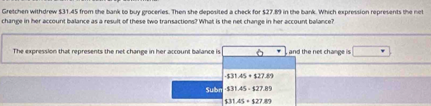 Gretchen withdrew $31.45 from the bank to buy groceries. Then she deposited a check for $27.89 in the bank. Which expression represents the net
change in her account balance as a result of these two transactions? What is the net change in her account balance?
The expression that represents the net change in her account balance is and the net change is
-$31.45+$27.89
Subn -$31.45-$27.89
$31.45+$27.89