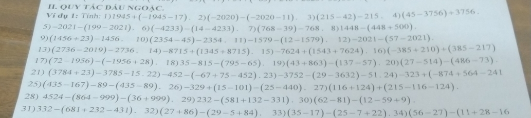 QUY TÁC DÁU NGOẠC. 
Ví dụ 1: Tính: 1) 1945+(-1945-17).2)(-2020)-(-2020-11).3)(215-42)-215.4)(45-3756)+3756. 
5) -2021-(199-2021) 6) (-4233)-(14-4233).7)(768-39)-768.8)1448-(448+500). 
9) (1456+23)-1456. 10) (2354-45)-2354.11)-1579-(12-1579).12)-2021-(57-2021). 
13) (2736-2019)-2736 14)-8715+(1345+8715).15)-7624+(1543+7624).16)(-385+210)+(385-217)
17) (72-1956)-(-1956+28),18)35-815-(795-65).19)(43+863)-(137-57).20)(27-514)-(486-73). 
21) (3784+23)-3785-15.22)-452-(-67+75-452).23)-3752-(29-3632)-51.24)-323+(-874+564-241
25) (435-167)-89-(435-89),26)-329+(15-101)-(25-440).27)(116+124)+(215-116-124). 
28) 4524-(864-999)-(36+999).29)232-(581+132-331).30)(62-81)-(12-59+9). 
31) 332-(681+232-431).32)(27+86)-(29-5+84).33)(35-17)-(25-7+22).34)(56-27)-(11+28-16