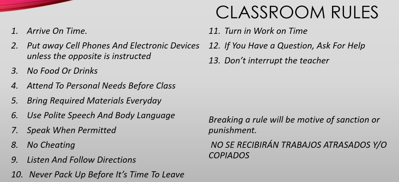 CLASSROOM RULES 
1. Arrive On Time. 11. Turn in Work on Time 
2. Put away Cell Phones And Electronic Devices 12. If You Have a Question, Ask For Help 
unless the opposite is instructed 
13. Don’t interrupt the teacher 
3. No Food Or Drinks 
4. Attend To Personal Needs Before Class 
5. Bring Required Materials Everyday 
6. Use Polite Speech And Body Language 
Breaking a rule will be motive of sanction or 
7. Speak When Permitted punishment. 
8. No Cheating NO SE RECIBIRÁN TRABAJOS ATRASADOS Y/O 
9. Listen And Follow Directions 
COPIADOS 
10. Never Pack Up Before It’s Time To Leave