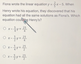 Fiona wrote the linear equation y= 2/5 x-5 i. When
Henry wrote his equation, they discovered that his
equation had all the same solutions as Fiona's. Which
equation coulhe Henry's?
x- 5/4 y= 25/4 
x- 5/2 y= 25/4 
x- 5/4 y= 25/2 
x- 5/2 y= 25/2 