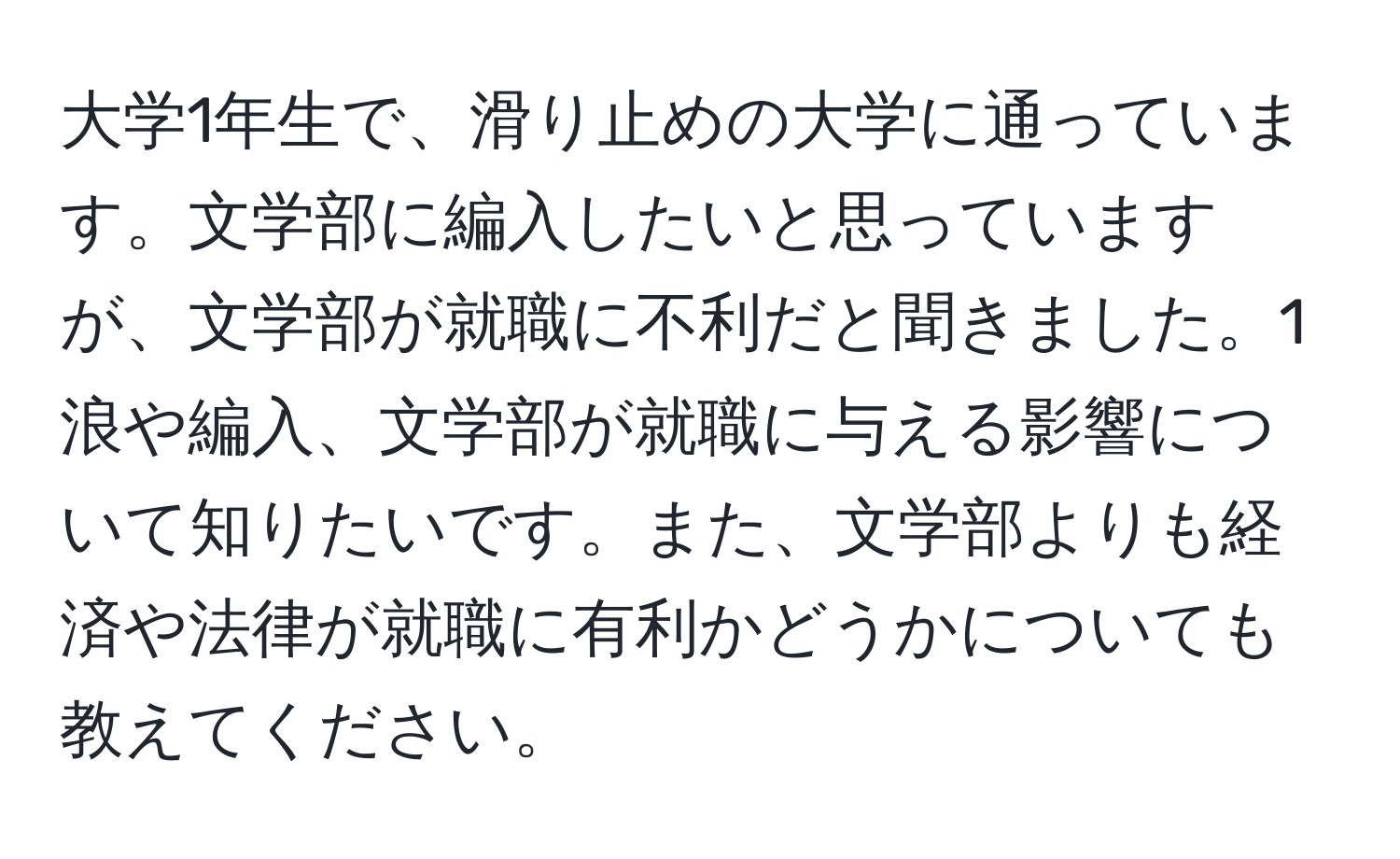 大学1年生で、滑り止めの大学に通っています。文学部に編入したいと思っていますが、文学部が就職に不利だと聞きました。1浪や編入、文学部が就職に与える影響について知りたいです。また、文学部よりも経済や法律が就職に有利かどうかについても教えてください。