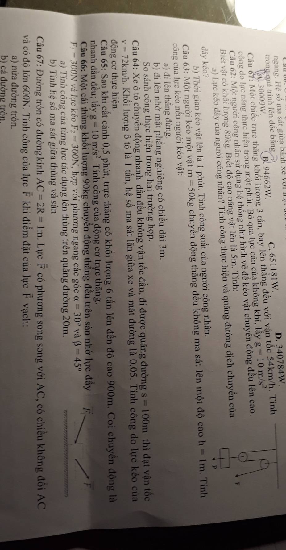 ngang. Hệ số ma sát giữa bảnh xế với mạ
trong quá trình lên đốc bằng D. 340784W.
30000W. B. 94662W. C. 651181W. . Tính
Câu 61: Một chiếc trực thăng khối lượng 3 tấn, bay lên thẳng đều với vận
công do lực nâng thực hiện trong một phút. Bỏ qua lực cản của không khí, lấy g=10m/s^2
Câu 62: Một người công nhân sử dụng hệ thống như hình vẽ để kéo vật chuyển động đều lên cao.
Biết vật có khối lượng 80kg. Biết độ cao nâng vật lên là 5m. Tính:
a) Lực kéo dây của người công nhân? Tính công thực hiện và quãng đường dịch chuyền của
dây kéo?
b) Thời gian kéo vật lên là 1 phút. Tính công suất của người công nhân.
Câu 63: Một người kéo một vật m=50kg chuyền động thăng đều không ma sát lên một độ cao h=1m. Tính
công của lực kéo nếu người kéo vật:
a) đi lên thắng đứng.
b) đi lên nhờ mặt phăng nghiêng có chiều dài 3m.
So sánh công thực hiện trong hai trường hợp.
Câu 64: Xe ô tô chuyển động nhanh dần đều không vận tốc đầu, đi được quãng đường s=100m thì đạt vận tốc
v=72km/h. Khối lượng ô tô là 1 tấn, hệ số ma sát lăn giữa xe và mặt đường là 0,05. Tính công do lực kéo của
động cơ thực hiện.
Câu 65: Sau khi cất cánh 0,5 phút, trực thăng có khối lượng 6 tấn lên đến độ cao 900m. Coi chuyền động là
nhanh dần đều; lấy g=10m/s^2.  Tính công của động cơ trực thăng.
Câu 66: Một cái thùng khối lượng 90kg chuyển động thẳng đều trên sản nhờ lực đầy F.
F_1=300N và lực kéo F_2=300N , hợp với phương ngang các góc alpha =30° và beta =45°
a) Tính công của từng lực tác dụng lên thùng trên quãng đường 20m.
b) Tính hệ số ma sát giữa thùng và sản
Câu 67: Đường tròn có đường kính AC=2R=1m. Lực overline F có phương song song với AC, có chiều không đồi AC
và có độ lớn 600N. Tính công của lực F khi điểm đặt của lực vector F vạch:
a) nửa đường tròn.
b) cả đường tròn.