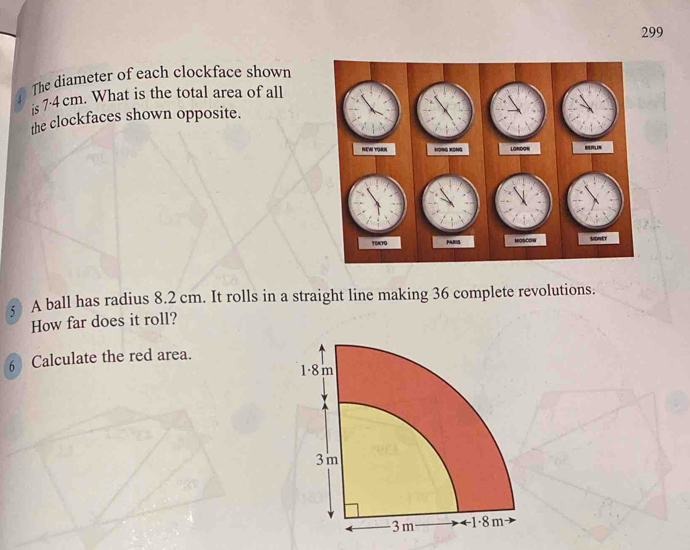 299 
The diameter of each clockface shown 
is 7·4 cm. What is the total area of all 
the clockfaces shown opposite. 
A ball has radius 8.2 cm. It rolls in a straight line making 36 complete revolutions. 
How far does it roll? 
6 Calculate the red area.