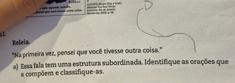 é uma segunda opinião, AUGUSTO, Sérgio (Org. é trad.). 
Médicos: The New Yorker 
pensei que vocé tivesse outra coisa, Cartoons, Río de Janeiro: 
Desiderata, 2010. p. 43. 
11. 
Releia. 
"Na primeira vez, pensei que você tivesse outra coisa.” 
a) Essa fala tem uma estrutura subordinada. Identifique as orações que 
a compõem e classifique-as.