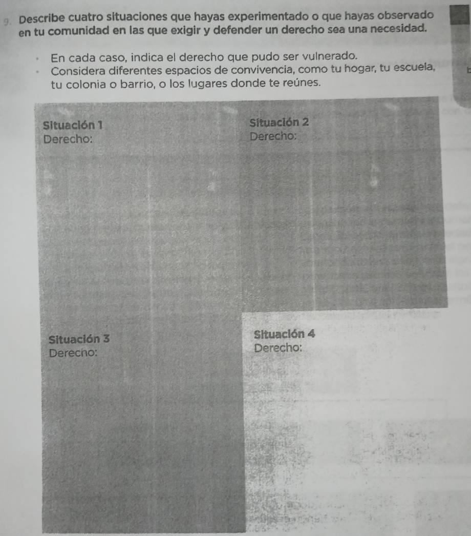 Describe cuatro situaciones que hayas experimentado o que hayas observado 
en tu comunidad en las que exigir y defender un derecho sea una necesidad. 
En cada caso, indica el derecho que pudo ser vulnerado. 
Considera diferentes espacios de convivencia, como tu hogar, tu escuela, 
tu colonia o barrio, o los lugares donde te reúnes. 
Situación 1 Situación 2 
Derecho: Derecho: 
Situación 3 Situación 4 
Derecho: Derecho: