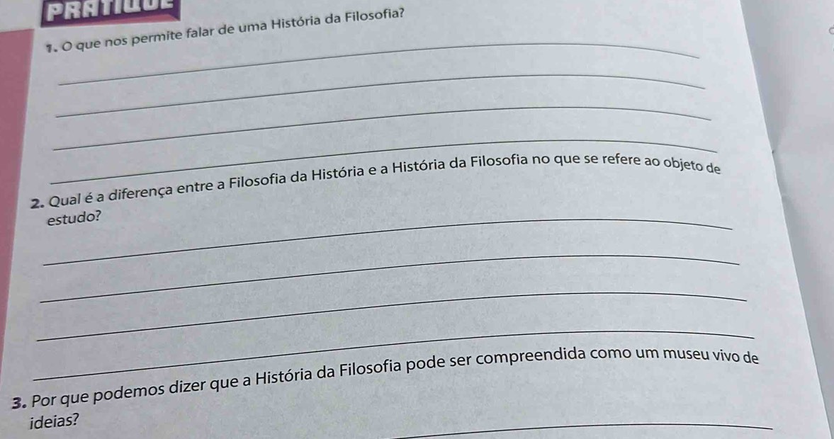 que nos permite falar de uma História da Filosofia? 
_ 
_ 
_ 
2. Qual é a diferença entre a Filosofia da História e a História da Filosofia no que se refere ao objeto de 
_estudo? 
_ 
_ 
_ 
3. Por que podemos dizer que a História da Filosofia pode ser compreendida como um museu vívo de 
ideias? 
_