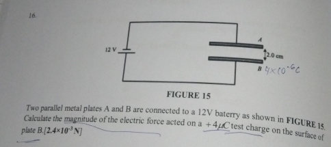 Two parallel metal plates A and B are connected to a 12V baterry as shown in FIGURE 1 
Calculate the magnitude of the electric force acted on a+4mu C test charge on the surface of 
plate B. [2.4* 10^(-3)N]