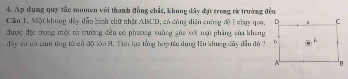 Áp dụng quy tắc momen với thanh đồng chất, khung dây đặt trong từ trường đều
Câu 1. Một khung dây dẫn hình chữ nhật ABCD, có dòng điện cường độ I chạy qua,
được đặt trong một từ trường đều có phương vuông góc với mặt phẳng của khung
dây và có cảm ứng từ có độ lớn B. Tìm lực tổng hợp tác dụng lên khung dây dẫn đó ?