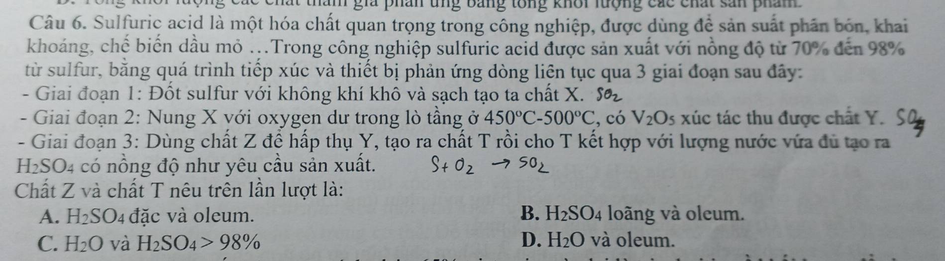 hăm gia phân ung bằng tổng khôi lượng các chất sản phám 
Câu 6. Sulfuric acid là một hóa chất quan trọng trong công nghiệp, được dùng để sản suất phần bón, khai
khoáng, chế biến dầu mỏ ...Trong công nghiệp sulfuric acid được sản xuất với nồng độ từ 70% đến 98%
từ sulfur, bằng quá trình tiếp xúc và thiết bị phản ứng dòng liên tục qua 3 giai đoạn sau đây:
- Giai đoạn 1: Đốt sulfur với không khí khô và sạch tạo ta chất X. SO_2
- Giai đoạn 2: Nung X với oxygen dư trong lò tầng ở 450°C-500°C , có V_2O_5 xúc tác thu được chất Y.
- Giai đoạn 3: Dùng chất Z để hấp thụ Y, tạo ra chất T rồi cho T kết hợp với lượng nước vứa đủ tạo ra
H₂SO4 có nồng độ như yêu cầu sản xuất. S+ O2 → SO2
Chất Z và chất T nêu trên lần lượt là:
A. H_2SO_4 đặc và oleum. B. H₂S )_4 loãng và oleum.
D.
C. H_2O và H_2SO_4>98% H_2O và oleum.