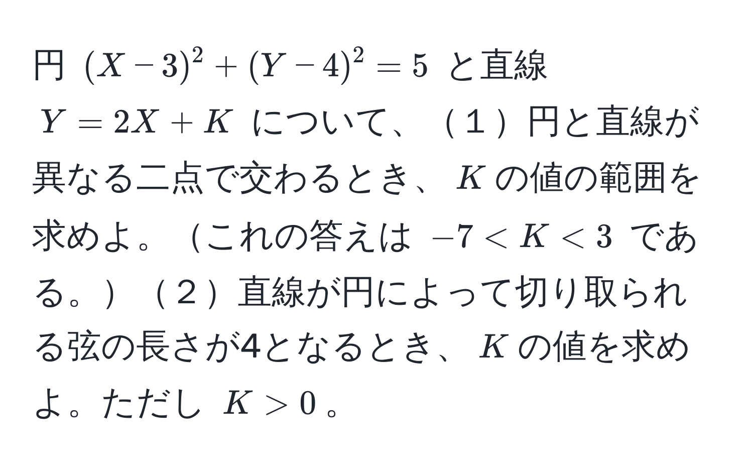 円 $(X-3)^2 + (Y-4)^2 = 5$ と直線 $Y = 2X + K$ について、１円と直線が異なる二点で交わるとき、$K$の値の範囲を求めよ。これの答えは $-7 < K < 3$ である。２直線が円によって切り取られる弦の長さが4となるとき、$K$の値を求めよ。ただし $K > 0$。