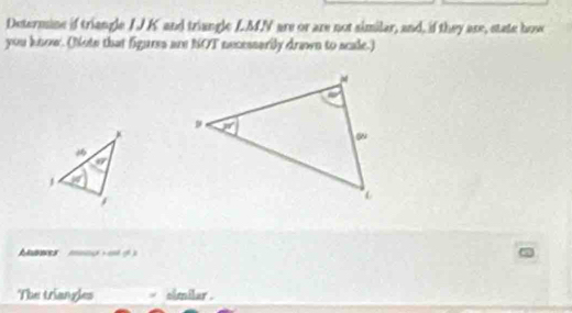 Determine if triangle I J K and triangle LMN are or are not similar, and, if they are, state howe
you know. (Note that figuess are NOT necessarily drawn to scale.)
bnes  o   
The triangles similar .