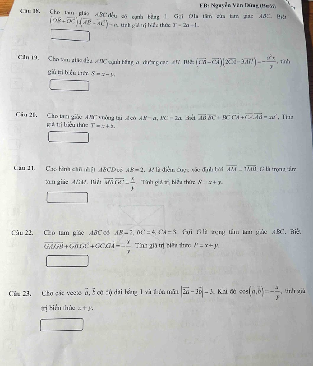 FB: Nguyễn Văn Dũng (Bưởi) 
Câu 18. Cho tam giác ABC đều có cạnh bằng 1. Gọi Ola tâm của tam giác ABC. Biết
(vector OB+vector OC). (vector AB-vector AC)=a , tính giá trị biểu thức T=2a+1. 
Câu 19. Cho tam giác đều ABC cạnh bằng a, đường cao AH. Biết (vector CB-vector CA)(2vector CA-3vector AH)=- a^2x/y  , tính 
giá trị biểu thức S=x-y. 
Câu 20. Cho tam giác ABC vuông tại A có AB=a, BC=2a. Biết vector AB. vector BC+vector BC. vector CA+vector CA. vector AB=xa^2 , Tính 
giá trị biểu thức T=x+5. 
Câu 21. Cho hình chữ nhật ABCD có AB=2 M là điểm được xác định bởi vector AM=3vector MB , G là trọng tâm 
tam giác ADM. Biết vector MB. vector GC= x/y . Tính giá trị biểu thức S=x+y. 
Câu 22. Cho tam giác ABC có AB=2, BC=4, CA=3. Gọi G là trọng tâm tam giác ABC. Biết
vector GA.vector GB+vector GB.vector GC+vector GC. vector GA=- x/y . Tính giá trị biểu thức P=x+y. 
Câu 23. Cho các vecto #, b có độ dài bằng 1 và thỏa mãn |vector 2a-3vector b|=3. Khi đó cos (vector a, vector b)=- x/y  , tính giá 
trị biểu thức x+y.