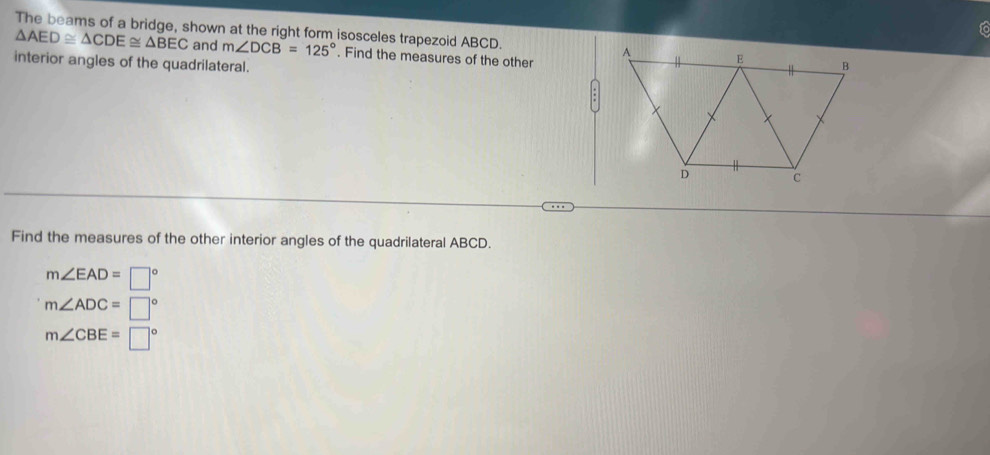 fo
The beams of a bridge, shown at the right form isosceles trapezoid ABCD.
△ AED≌ △ CDE≌ △ BEC and m∠ DCB=125°. Find the measures of the other
interior angles of the quadrilateral.
Find the measures of the other interior angles of the quadrilateral ABCD.
m∠ EAD=□°
m∠ ADC=□°
m∠ CBE=□°