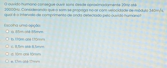 ouvido humano consegue ouvir sons desde aproximadamente 20Hz até
20000Hz. Considerando que o som se propaga no ar com velocidade de módulo 340m/s,
qual é o intervalo de comprimento de onda detectado pelo ouvido humano?
Escolha uma opção:
a. 85m até 85mm
b. 170m até 170mm
c. 8,5m até 8,5mm
d. 10m até 10mm
e. 17m até 17mm