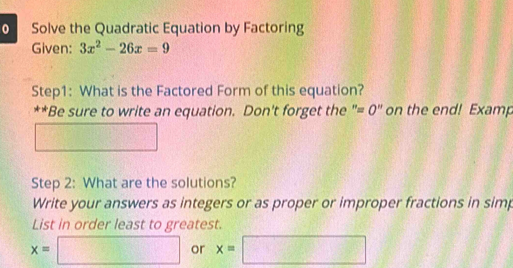 Solve the Quadratic Equation by Factoring 
Given: 3x^2-26x=9
Step1: What is the Factored Form of this equation? 
**Be sure to write an equation. Don't forget the "= 0" on the end! Examp 
Step 2: What are the solutions? 
Write your answers as integers or as proper or improper fractions in simp 
List in order least to greatest.
x=□ x=□ or