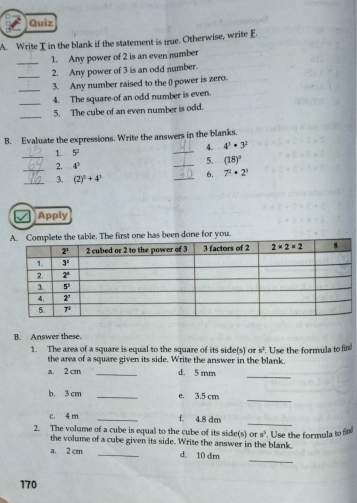 Write T in the blank if the statement is true. Otherwise, write E.
_1. Any power of 2 is an even number
_2. Any power of 3 is an odd number.
_
3. Any number raised to the () power is zero.
_
4. The square-of an odd number is even.
_
5. The cube of an even number is odd.
B. Evaluate the expressions. Write the answers in the blanks.
__
4. 4^3· 3^2
1. 5^1
2. 4^5
_
_
5. (18)^2
_
6. 7^2· 2^3
3. (2)^5+4^3
_
Apply
st one has been done for you.
B. Answer these.
1. The area of a square is equal to the square of its side(s) or s^2. Use the formula to fin
the area of a square given its side. Write the answer in the blank.
a. 2 cm _d. 5 mm
_
b. 3 cm _e. 3.5 cm
_
_
c. 4 m _f. 4.8 dm
2. The volume of a cube is equal to the cube of its side(s) or s^2. Use the formula to find
the volume of a cube given its side. Write the answer in the blank.
_
a. 2 cm _d. 10 dm
170