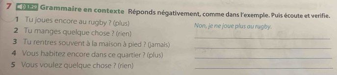 7 9 Grammaire en contexte Réponds négativement, comme dans l'exemple. Puis écoute et verifie. 
1 Tu joues encore au rugby ? (plus) Non, je ne joue plus au rugby. 
_ 
2 Tu manges quelque chose ? (rien) 
3 Tu rentres souvent à la maison à pied ? (jamais)_ 
4 Vous habitez encore dans ce quartier ? (plus)_ 
5 Vous voulez quelque chose ? (rien)_