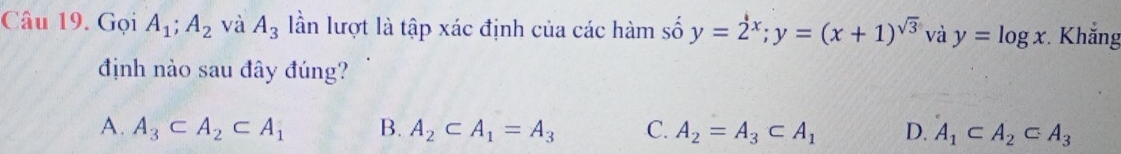 Gọi A_1; A_2 và A_3 lần lượt là tập xác định của các hàm số y=2^x; y=(x+1)^sqrt(3) và y=log x. Khắng
định nào sau đây đúng?
A. A_3⊂ A_2⊂ A_1 B. A_2⊂ A_1=A_3 C. A_2=A_3⊂ A_1 D. A_1⊂ A_2⊂ A_3