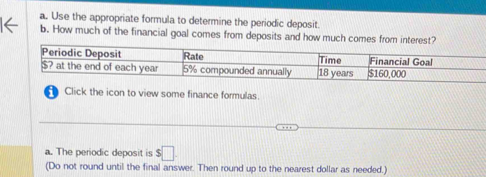 Use the appropriate formula to determine the periodic deposit. 
b. How much of the financial goal comes from deposits and how much comes from interest? 
Periodic Deposit Rate Time Financial Goal
$? at the end of each year 5% compounded annually 18 years $160,000
Click the icon to view some finance formulas. 
a. The periodic deposit is $□. 
(Do not round until the final answer. Then round up to the nearest dollar as needed.)