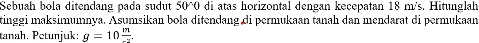 Sebuah bola ditendang pada sudut 50^(0 di atas horizontal dengan kecepatan 18 m/s. Hitunglah 
tinggi maksimumnya. Asumsikan bola ditendang di permukaan tanah dan mendarat di permukaan 
tanah. Petunjuk: g=10frac m).