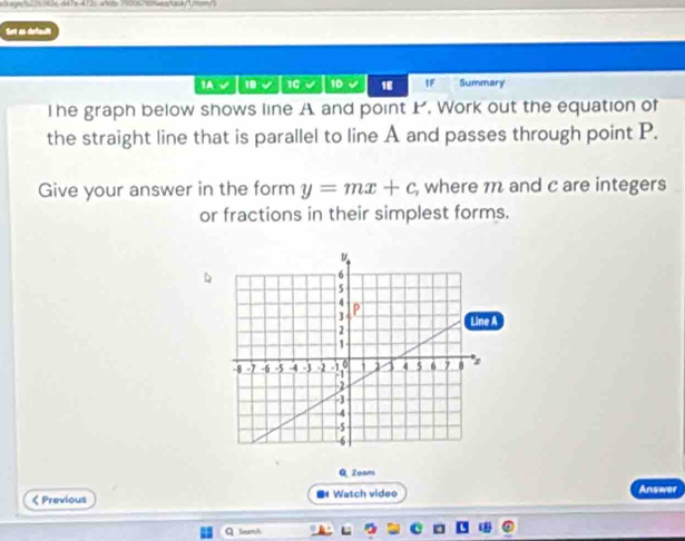 <1d> 750067c0saea/ta0k/1/m==/3 
Set an default 
IA √ 18 √ 10 10 18 IF Summary 
The graph below shows line A and point . Work out the equation of 
the straight line that is parallel to line A and passes through point P. 
Give your answer in the form y=mx+c , where m and c are integers 
or fractions in their simplest forms. 
Q Zoom 
< Previous ■ Watch video Answer