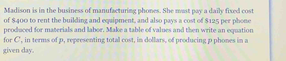 Madison is in the business of manufacturing phones. She must pay a daily fixed cost 
of $400 to rent the building and equipment, and also pays a cost of $125 per phone 
produced for materials and labor. Make a table of values and then write an equation 
for C, in terms of p, representing total cost, in dollars, of producing p phones in a 
given day.