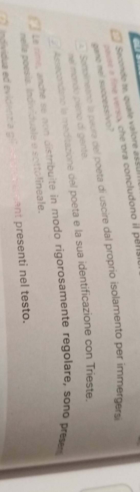 or
Secondo te, quale valore ass u 
pause a fie erso, c ora concludono l ena
gano nel successivo?
Satolineano la paura del poeta di uscire dal proprio isolamento per immergersí
nel mondo pieno di gente.
Assacondano la meditazione del poeta e la sua identificazione con Tríeste.
Le rime, anche se non distribuite in modo rigorosamente regolare, sono presen
nella poesia. Individuale e sottolineale.
individua ed evidenzía gi ant presenti nel testo.