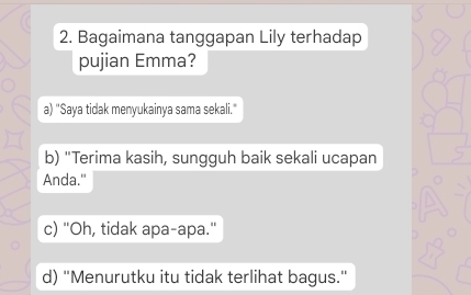 Bagaimana tanggapan Lily terhadap
pujian Emma?
a) "Saya tidak menyukainya sama sekali."
b) "Terima kasih, sungguh baik sekali ucapan
Anda."
c) "Oh, tidak apa-apa."
d) 'Menurutku itu tidak terlihat bagus.'