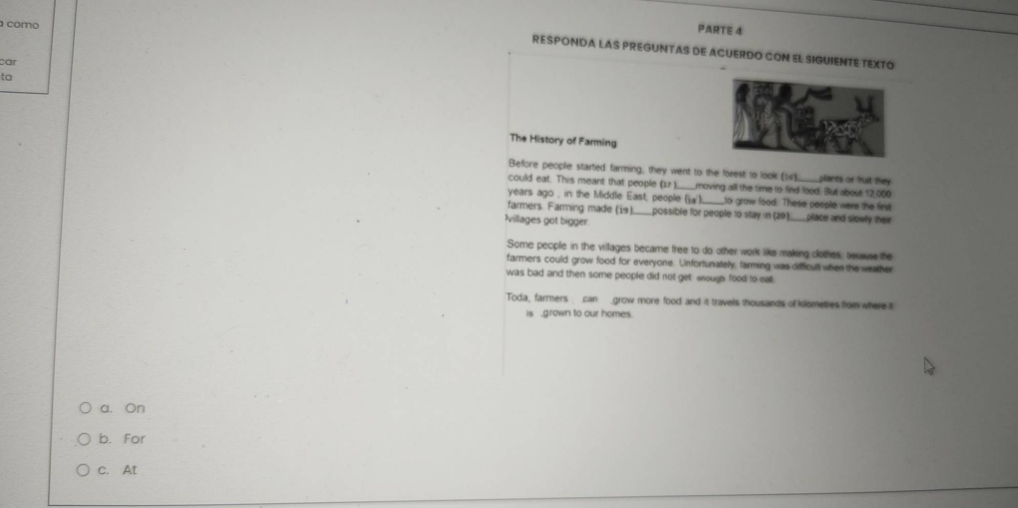 a como
PARTE 4
RESPONDA LAS PREGUNTAS DE ACUERDO CON EL SIGUIENTE TEXTO
car
ta
The History of Farming
Before people started farming; they went to the forest to look (1) plants or fruit they
could eat. This meant that people (17 ) moving all the time to find food. But about 12,000
years ago , in the Middle East, people () to grow food. These people were the first
farmers. Farming made (i9) possible for people to stay in (20). place and slowly their
villages got bigger
Some people in the villages became free to do other work like making clothes, because the
farmers could grow food for everyone. Unforturiately, farming was difficult when the weather
was bad and then some people did not get enough food to eat
Toda, farmers can grow more food and it travels thousands of kilometres from where it
is grown to our homes.
a. On
b. For
c. At