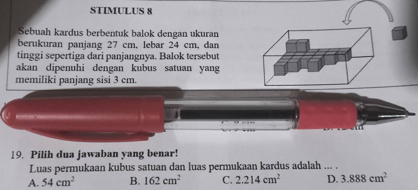 STIMULUS 8
Sebuah kardus berbentuk balok dengan ukuran
berukuran panjang 27 cm, lebar 24 cm, dan
tinggi sepertiga dari panjangnya. Balok tersebut
akan dipenuhi dengan kubus satuan yang
memiliki panjang sisi 3 cm.
19. Pilih dua jawaban yang benar!
Luas permukaan kubus satuan dan luas permukaan kardus adalah ... .
A. 54cm^2 B. 162cm^2 C. 2.214cm^2 D. 3.888cm^2