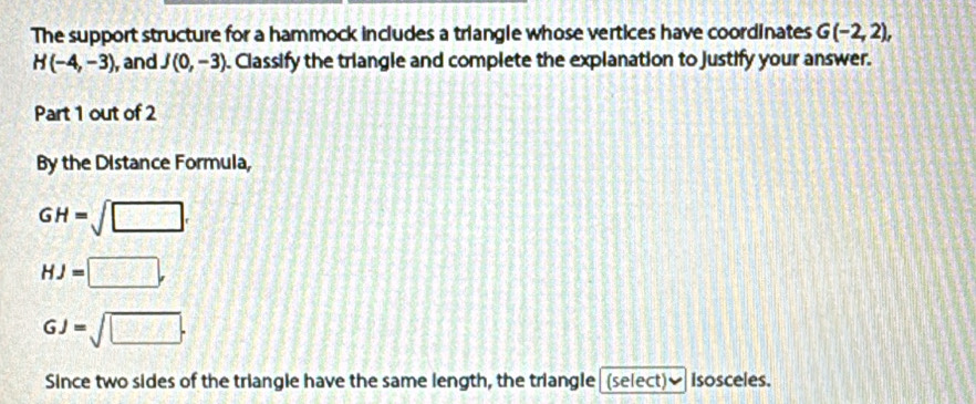 The support structure for a hammock includes a triangle whose vertices have coordinates G(-2,2),
H(-4,-3) , and J(0,-3). Classify the triangle and complete the explanation to justify your answer. 
Part 1 out of 2 
By the Distance Formula,
GH=sqrt(□ ).
HJ=□ ,
GJ=sqrt(□ ). 
Since two sides of the triangle have the same length, the triangle (select)] isosceles.