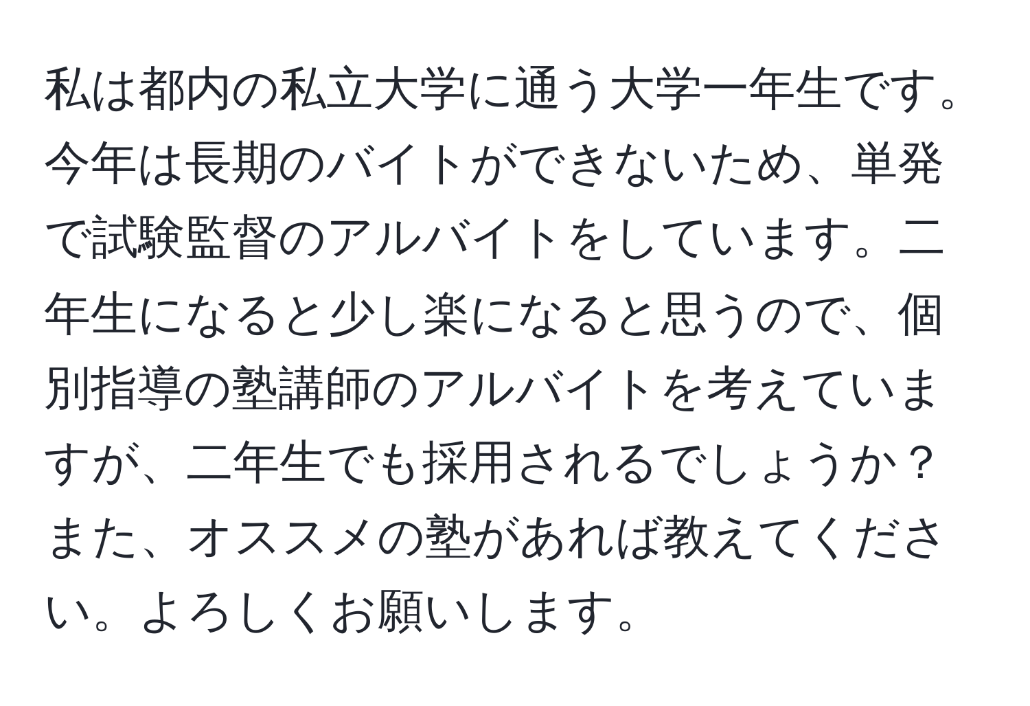 私は都内の私立大学に通う大学一年生です。今年は長期のバイトができないため、単発で試験監督のアルバイトをしています。二年生になると少し楽になると思うので、個別指導の塾講師のアルバイトを考えていますが、二年生でも採用されるでしょうか？また、オススメの塾があれば教えてください。よろしくお願いします。