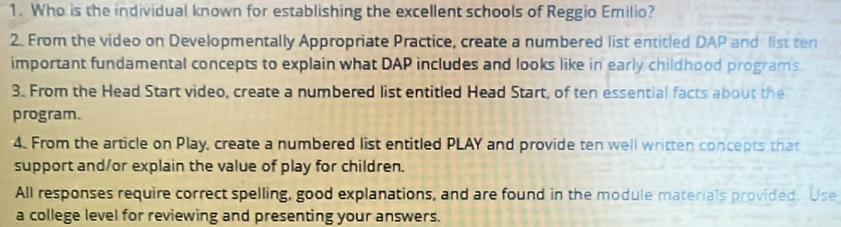 Who is the individual known for establishing the excellent schools of Reggio Emilio? 
2. From the video on Developmentally Appropriate Practice, create a numbered list entitled DAP and list ten 
important fundamental concepts to explain what DAP includes and looks like in early childhood programs. 
3. From the Head Start video, create a numbered list entitled Head Start, of ten essential facts about the 
program. 
4. From the article on Play, create a numbered list entitled PLAY and provide ten well written concepts that 
support and/or explain the value of play for children. 
All responses require correct spelling, good explanations, and are found in the module materials provided. Use 
a college level for reviewing and presenting your answers.