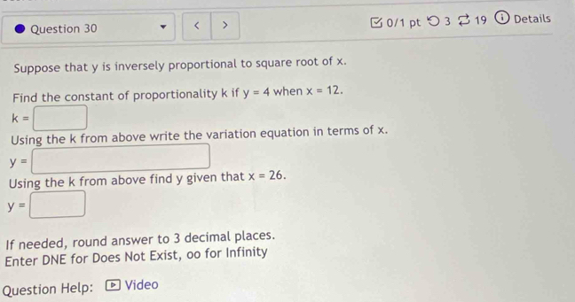 < > 0/1 pt つ 3 19 Details 
Suppose that y is inversely proportional to square root of x. 
Find the constant of proportionality k if y=4 when x=12.
k=□
Using the k from above write the variation equation in terms of x.
y= □ x=26. 
Using the k from above find y given that
y=□
If needed, round answer to 3 decimal places. 
Enter DNE for Does Not Exist, oo for Infinity 
Question Help: Video