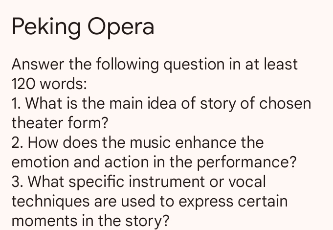 Peking Opera 
Answer the following question in at least
120 words: 
1. What is the main idea of story of chosen 
theater form? 
2. How does the music enhance the 
emotion and action in the performance? 
3. What specific instrument or vocal 
techniques are used to express certain 
moments in the story?