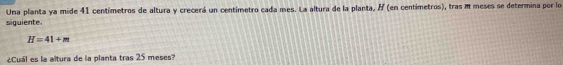 Una planta ya mide 41 centímetros de altura y crecerá un centimetro cada mes. La altura de la planta, / (en centímetros), tras m meses se determina por lo 
siguiente.
H=41+m
¿Cuál es la altura de la planta tras 25 meses?