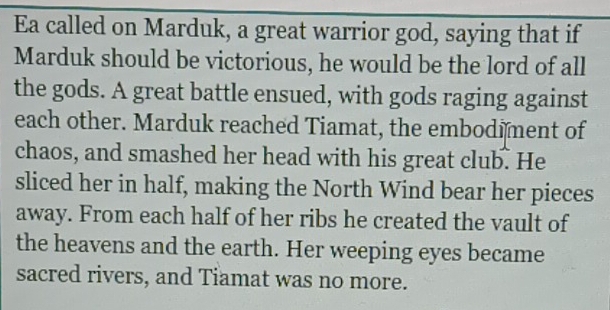 Ea called on Marduk, a great warrior god, saying that if 
Marduk should be victorious, he would be the lord of all 
the gods. A great battle ensued, with gods raging against 
each other. Marduk reached Tiamat, the embodiment of 
chaos, and smashed her head with his great club. He 
sliced her in half, making the North Wind bear her pieces 
away. From each half of her ribs he created the vault of 
the heavens and the earth. Her weeping eyes became 
sacred rivers, and Tiamat was no more.