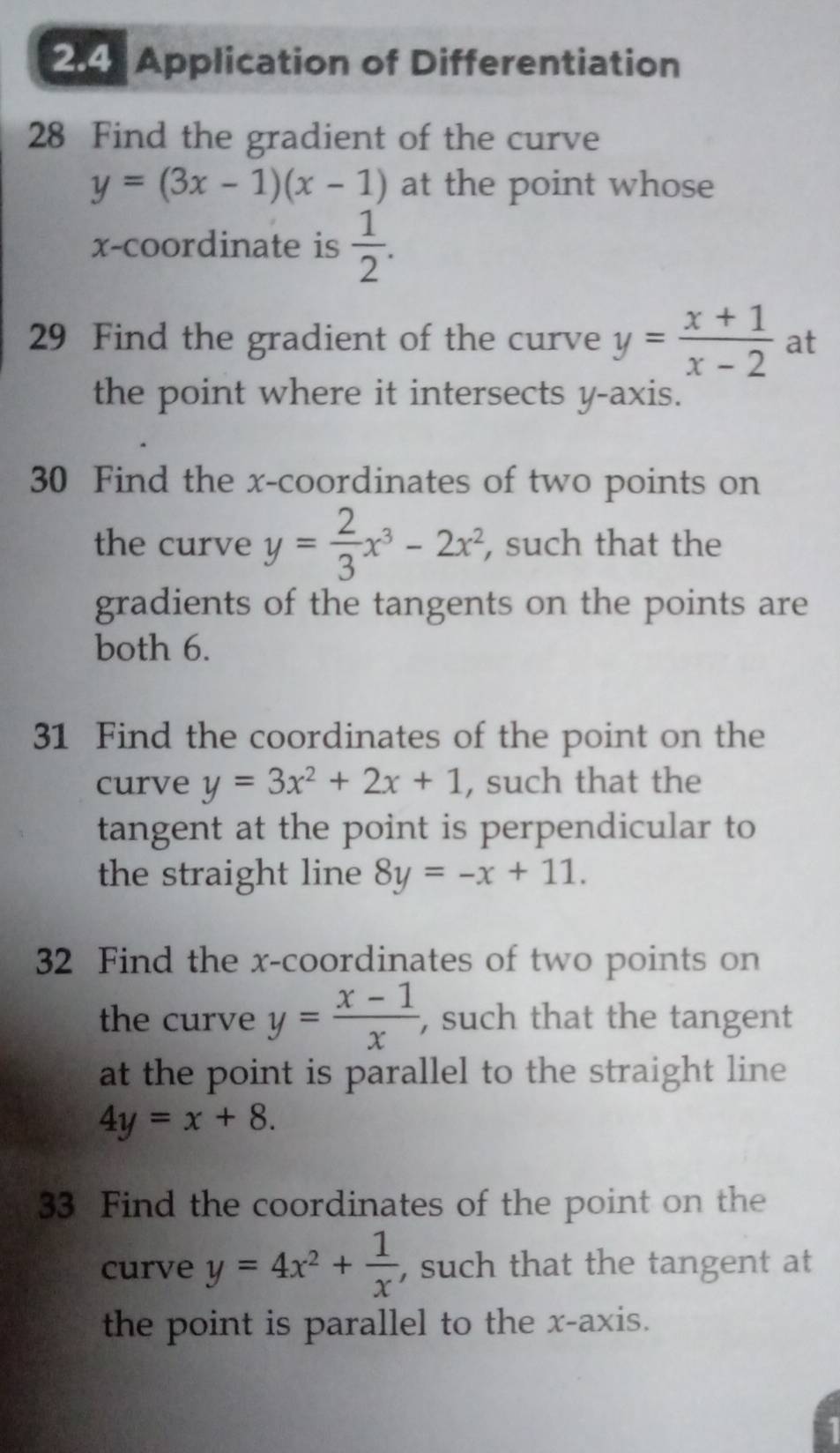 2:4: Application of Differentiation 
28 Find the gradient of the curve
y=(3x-1)(x-1) at the point whose 
x-coordinate is  1/2 . 
29 Find the gradient of the curve y= (x+1)/x-2  at 
the point where it intersects y-axis. 
30 Find the x-coordinates of two points on 
the curve y= 2/3 x^3-2x^2, , such that the 
gradients of the tangents on the points are 
both 6. 
31 Find the coordinates of the point on the 
curve y=3x^2+2x+1 , such that the 
tangent at the point is perpendicular to 
the straight line 8y=-x+11. 
32 Find the x-coordinates of two points on 
the curve y= (x-1)/x  , such that the tangent 
at the point is parallel to the straight line
4y=x+8. 
33 Find the coordinates of the point on the 
curve y=4x^2+ 1/x  , such that the tangent at 
the point is parallel to the x-axis.