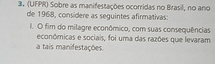 (UFPR) Sobre as manifestações ocorridas no Brasil, no ano 
de 1968, considere as seguintes afirmativas: 
I. O fim do milagre econômico, com suas consequências 
econômicas e sociais, foi uma das razões que levaram 
a tais manifestações.