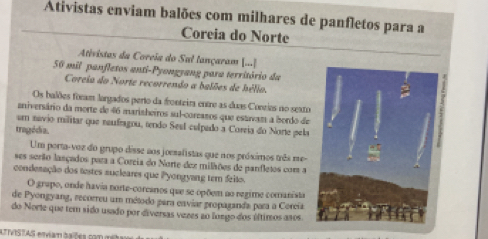 Ativistas enviam balões com milhares de panfletos para a 
Coreia do Norte 
Ativistas da Coreia do Sal lançaram [...]
50 mil panfletos anti-Pyongyang para território da 
Coreia do Norte recorrendo a balões de hélio. 
Os balões foram largados perto da fronteira entre as duas Coneies no seato 
aniversário da morte de 46 marisheiros sul-coreasos que estavam a bordo de 
um savio militar que reufragou, tendo Sesl culpado a Coreia do Norte pela 
tragédia. 
Um porta-voz do grupo disse aos joesafistas que nos próximos três me- 
ses serão lasçados para a Coreia do Norte dez milhões de panfletos com 
conderação dos testes sucleares que Pyongyang tem feito. 
O grapo, onde havia norte-corcanos que se opõem ao regime comanista 
de Pyongyang, recorreu um método para enviar propaganda para a Coreía 
do Norte que tem sido usado por diversas vezes ao luego dos últimos asos 
ATTVISTAS erviam baões com met