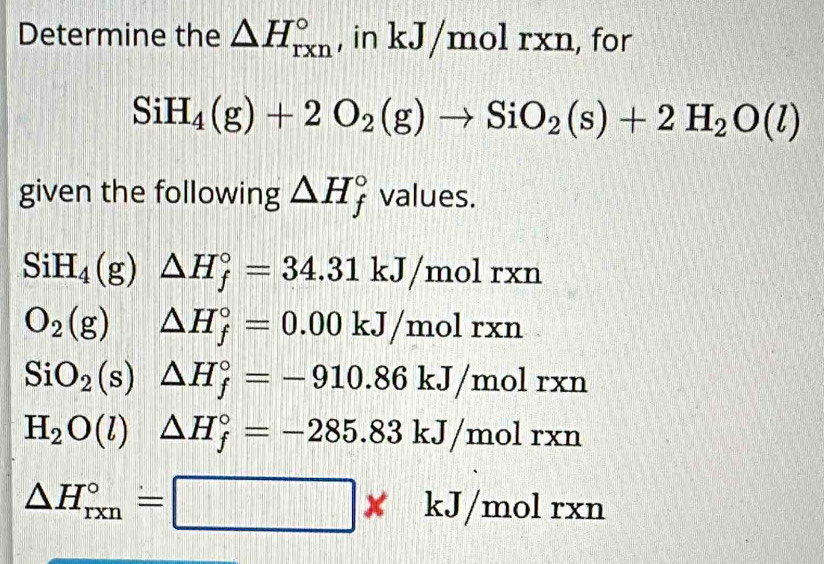 Determine the △ H_(rxn)° , in kJ/molrxn, , for
SiH_4(g)+2O_2(g)to SiO_2(s)+2H_2O(l)
given the following △ H_f^((circ) values.
SiH_4)(g)△ H_f^((circ)=34.31kJ/molrxn
O_2)(g) )△ H_f^((circ)=0.00kJ/molrxn
SiO_2)(s)△ H_f^((circ)=-910.86kJ/molrxn
H_2)O(l)△ H_f°=-285.83kJ/molrxn
△ H_(rxn)°=□ * kJ/molrxn