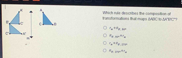 Which rule describes the composition of
transformations that maps △ ABC to △ A''B'C' '?
r_mcirc R_B',90°
R_8,90°F_r_m
r_mcirc R_B',270°
R_g70°circ F_270°r_m