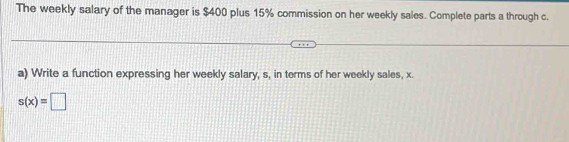 The weekly salary of the manager is $400 plus 15% commission on her weekly sales. Complete parts a through c. 
a) Write a function expressing her weekly salary, s, in terms of her weekly sales, x.
s(x)=□