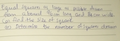 Equal squares as lange as possible drawon 
from a board 96cm long and 84 cm wide. 
cal find the size of square 
(b) Determine the number of squares drawn