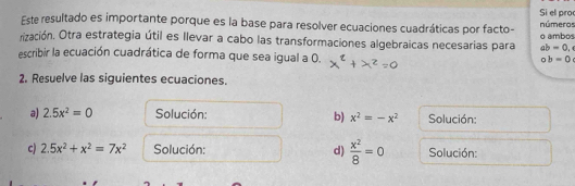 Si el proc 
Este resultado es importante porque es la base para resolver ecuaciones cuadráticas por facto- números 
rización. Otra estrategia útil es llevar a cabo las transformaciones algebraicas necesarias para o ambos
ab=0, 
escribir la ecuación cuadrática de forma que sea igual a 0.
ob=0
2. Resuelve las siguientes ecuaciones. 
a) 2.5x^2=0 Solución: b) x^2=-x^2 Solución: 
c) 2.5x^2+x^2=7x^2 Solución: d)  x^2/8 =0 Solución: