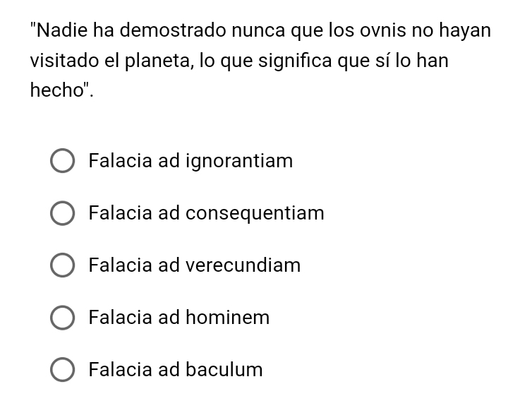 "Nadie ha demostrado nunca que los ovnis no hayan
visitado el planeta, lo que significa que sí lo han
hecho".
Falacia ad ignorantiam
Falacia ad consequentiam
Falacia ad verecundiam
Falacia ad hominem
Falacia ad baculum