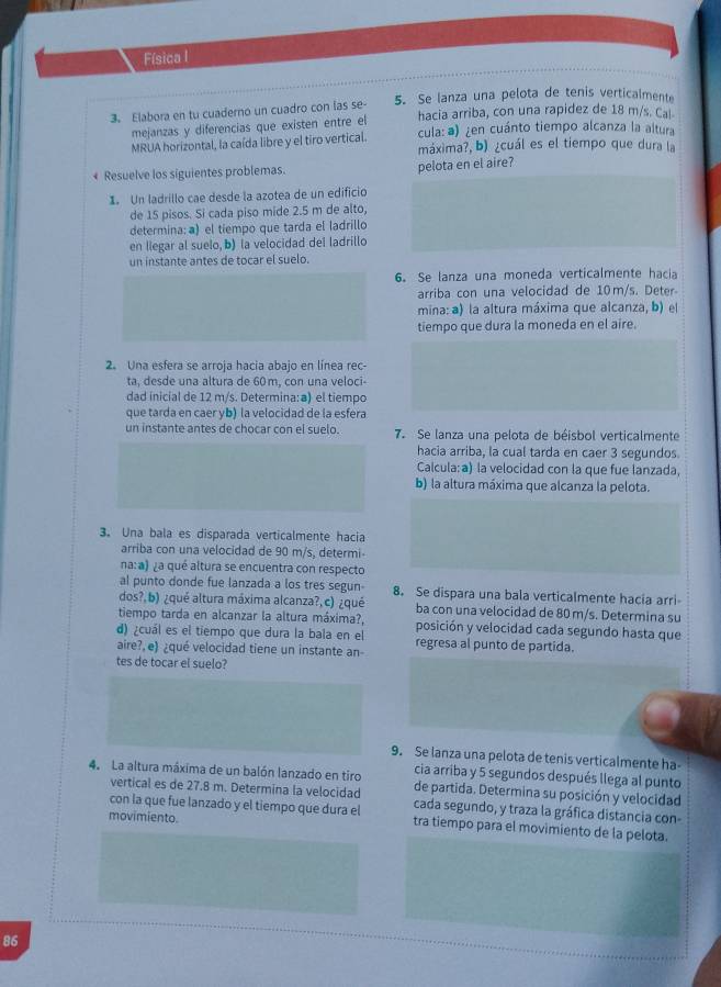 Física l
3. Elabora en tu cuaderno un cuadro con las se- 5. Se lanza una pelota de tenis verticalmente
mejanzas y diferencias que existen entre el hacia arriba, con una rapidez de 18 m/s. Ca
cula: ) ¿en cuánto tiempo alcanza la altura
MRUA horizontal, la caída libre y el tiro vertical. máxima?, b) ¿cuál es el tiempo que dura la
+ Resuelve los siguientes problemas.
pelota en el aire?
1 Un ladrillo cae desde la azotea de un edificio
de 15 pisos. Si cada piso mide 2.5 m de alto,
determina: a) el tiempo que tarda el ladrillo
en llegar al suelo, b) la velocidad del ladrillo
un instante antes de tocar el suelo.
6. Se lanza una moneda verticalmente hacia
arriba con una velocidad de 10m/s. Deter
mina: a) la altura máxima que alcanza, b) el
tiempo que dura la moneda en el aire.
2. Una esfera se arroia hacia abaio en línea rec
ta, desde una altura de 60 m, con una veloci-
dad inicial de 12 m/s. Determina: a) el tiempo
que tarda en caer vb) la velocidad de la esfera
un instante antes de chocar con el suelo. 7. Se lanza una pelota de béisbol verticalmente
hacia arriba, la cual tarda en caer 3 segundos
Calcula: a) la velocidad con la que fue lanzada,
b) la altura máxima que alcanza la pelota.
3. Una bala es disparada verticalmente hacia
arriba con una velocidad de 90 m/s, determi-
na:a) ¿a qué altura se encuentra con respecto
al punto donde fue lanzada a los tres segun- 8. Se dispara una bala verticalmente hacia arri
dos?, b) ¿qué altura máxima alcanza?, c) ¿qué ba con una velocidad de 80 m/s. Determina su
tiempo tarda en alcanzar la altura máxima?,
d) ¿cuál es el tiempo que dura la bala en el posición y velocidad cada segundo hasta que
aire?, e) ¿qué velocidad tiene un instante an- regresa al punto de partida.
tes de tocar el suelo?
9. Se lanza una pelota de tenis verticalmente ha
cia arriba y 5 segundos después llega al punto
4. La altura máxima de un balón lanzado en tiro de partida. Determina su posición y velocidad
vertical es de 27.8 m. Determina la velocidad cada segundo, y traza la gráfica distancia con-
con la que fue lanzado y el tiempo que dura el tra tiempo para el movimiento de la pelota.
movimiento.
86