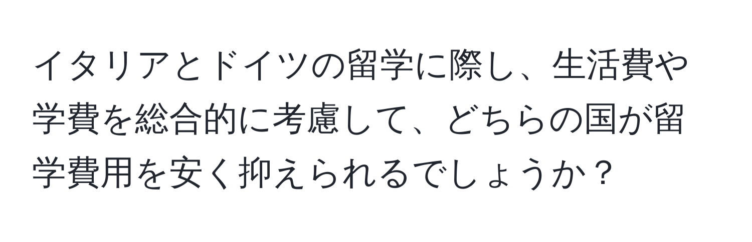 イタリアとドイツの留学に際し、生活費や学費を総合的に考慮して、どちらの国が留学費用を安く抑えられるでしょうか？