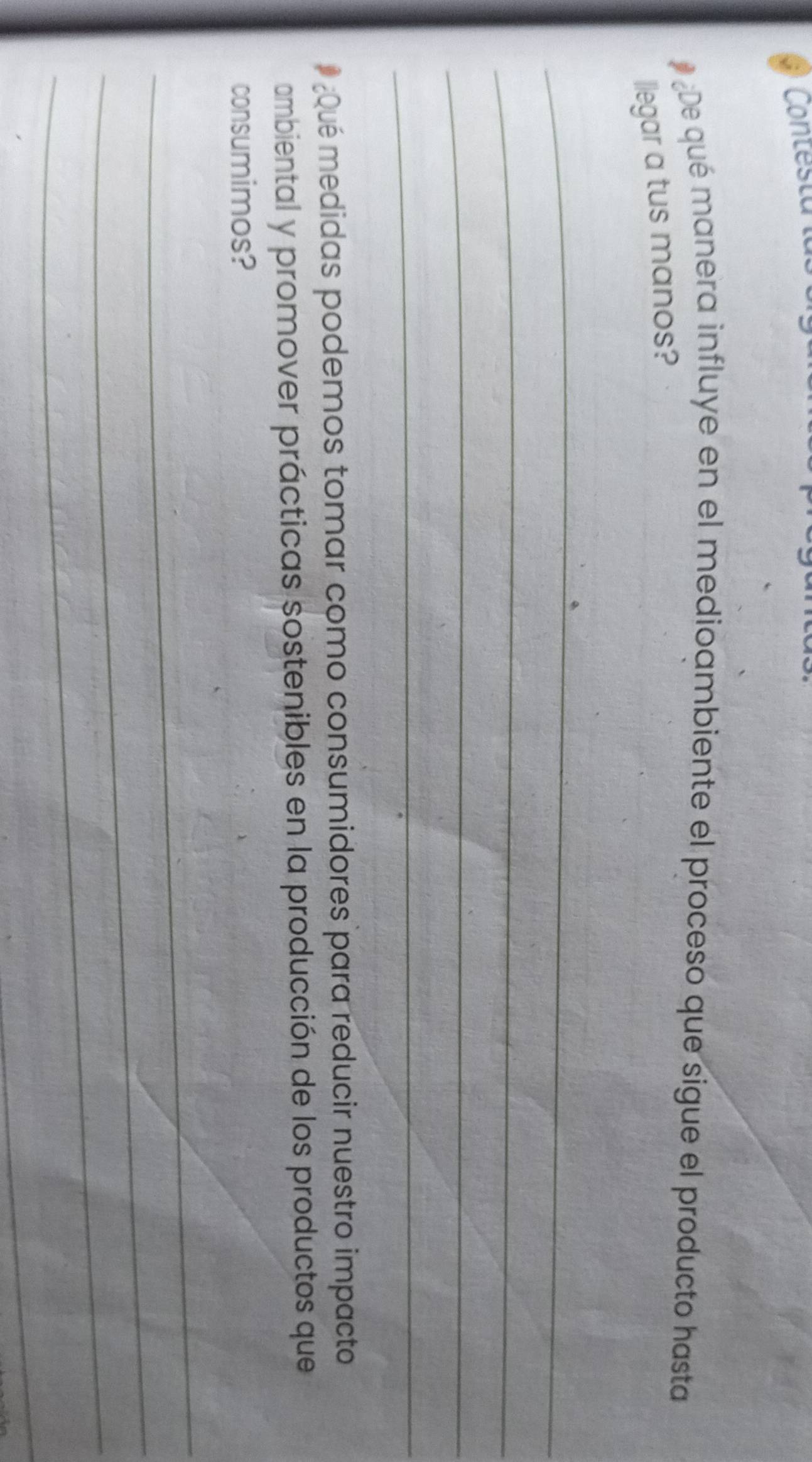 Contesta i 
# ¿De qué manera influye en el medioambiente el proceso que sigue el producto hasta 
llegar a tus manos? 
_ 
_ 
_ 
_ 
¿Qué medidas podemos tomar como consumidores para reducir nuestro impacto 
ambiental y promover prácticas sostenibles en la producción de los productos que 
consumimos? 
_ 
_ 
_ 
_