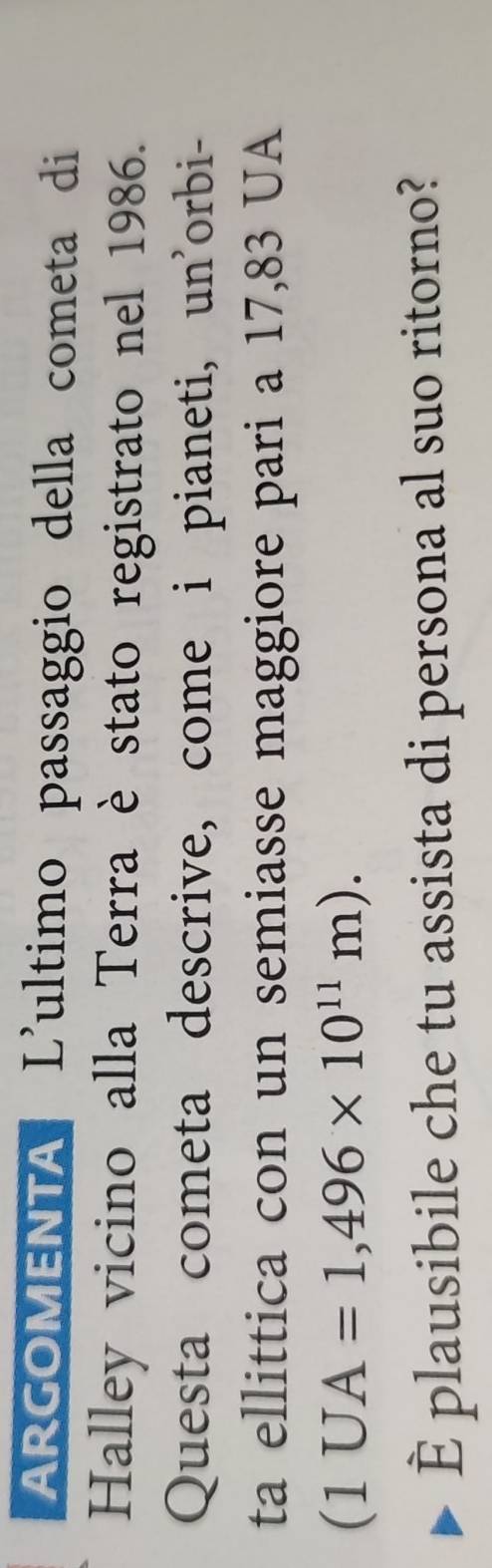ARGOMENTA * L'ultimo passaggio della cometa di 
Halley vicino alla Terra è stato registrato nel 1986. 
Questa cometa descrive, come i pianeti, un'orbi- 
ta ellittica con un semiasse maggiore pari a 17,83 UA
(1UA=1,496* 10^(11)m). 
È plausibile che tu assista di persona al suo ritorno?
